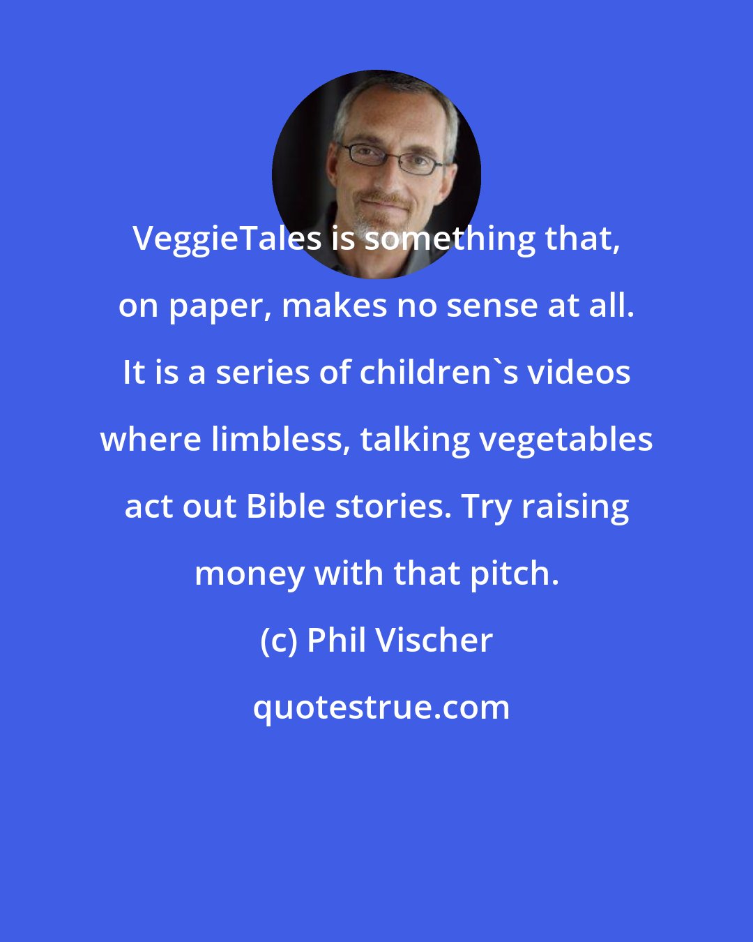 Phil Vischer: VeggieTales is something that, on paper, makes no sense at all. It is a series of children's videos where limbless, talking vegetables act out Bible stories. Try raising money with that pitch.