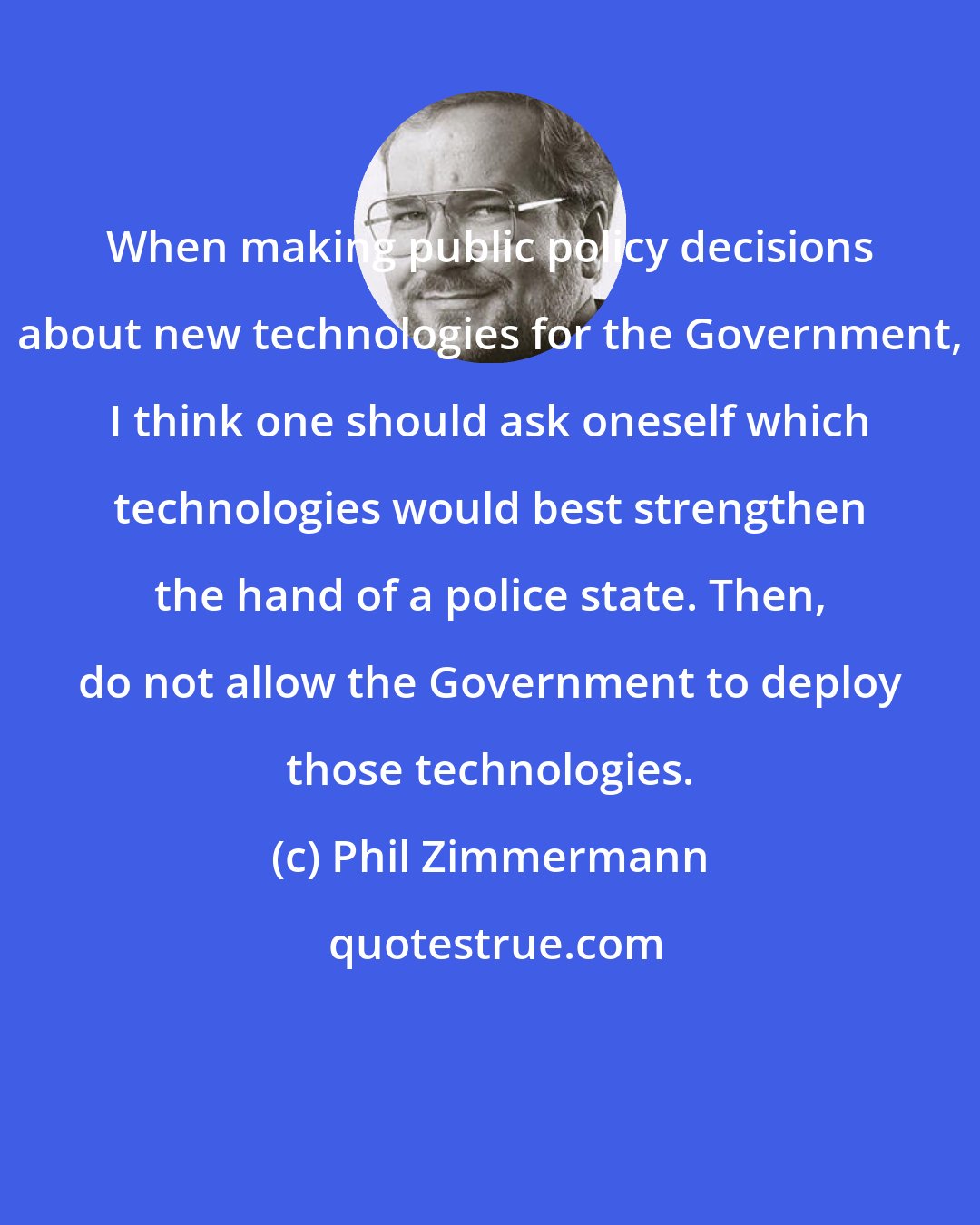 Phil Zimmermann: When making public policy decisions about new technologies for the Government, I think one should ask oneself which technologies would best strengthen the hand of a police state. Then, do not allow the Government to deploy those technologies.