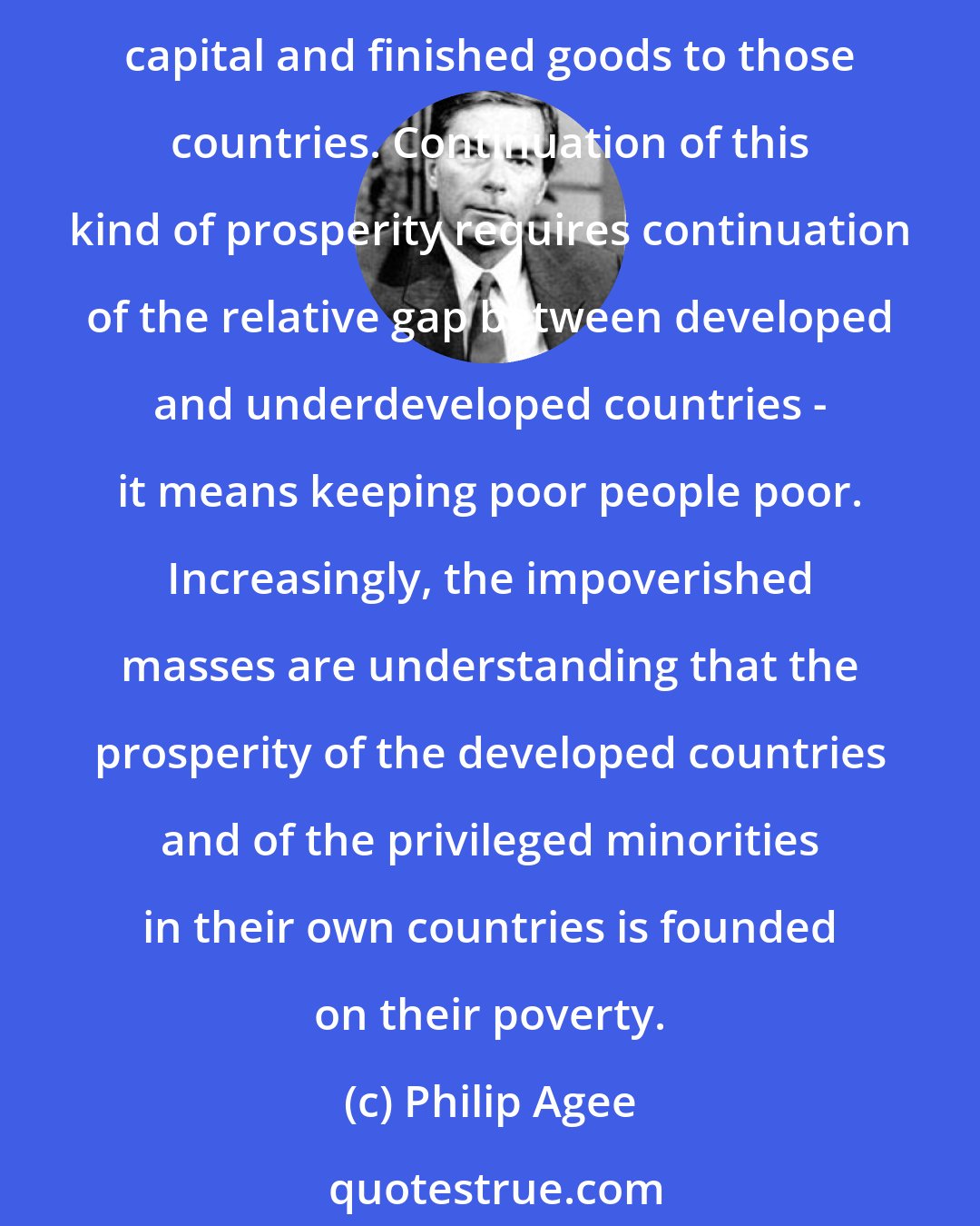 Philip Agee: A considerable proportion of the developed world's prosperity rests on paying the lowest possible prices for the poor countries' primary products and on exporting high-cost capital and finished goods to those countries. Continuation of this kind of prosperity requires continuation of the relative gap between developed and underdeveloped countries - it means keeping poor people poor. Increasingly, the impoverished masses are understanding that the prosperity of the developed countries and of the privileged minorities in their own countries is founded on their poverty.