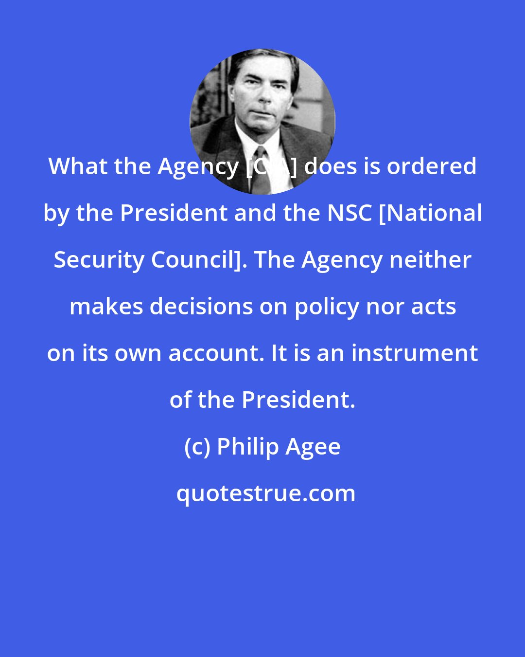 Philip Agee: What the Agency [CIA] does is ordered by the President and the NSC [National Security Council]. The Agency neither makes decisions on policy nor acts on its own account. It is an instrument of the President.