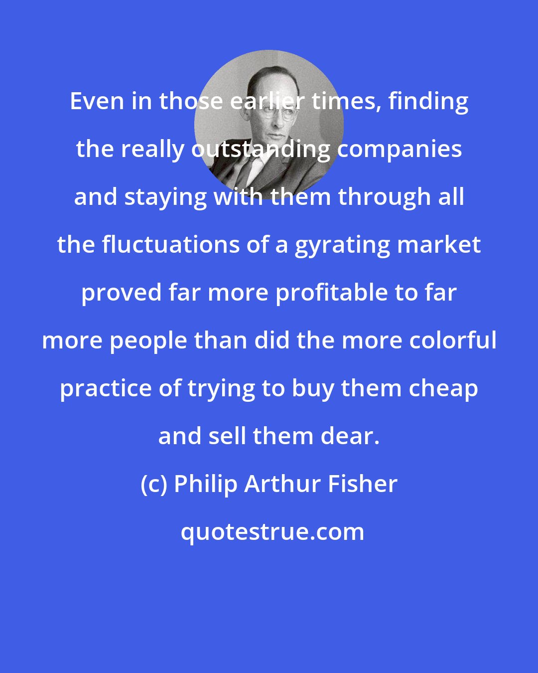 Philip Arthur Fisher: Even in those earlier times, finding the really outstanding companies and staying with them through all the fluctuations of a gyrating market proved far more profitable to far more people than did the more colorful practice of trying to buy them cheap and sell them dear.