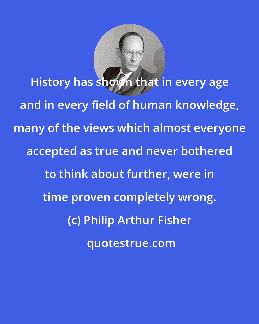 Philip Arthur Fisher: History has shown that in every age and in every field of human knowledge, many of the views which almost everyone accepted as true and never bothered to think about further, were in time proven completely wrong.