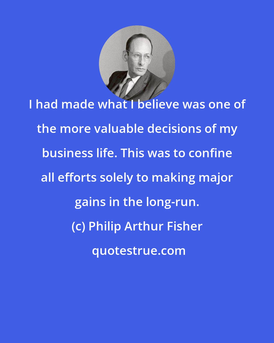 Philip Arthur Fisher: I had made what I believe was one of the more valuable decisions of my business life. This was to confine all efforts solely to making major gains in the long-run.