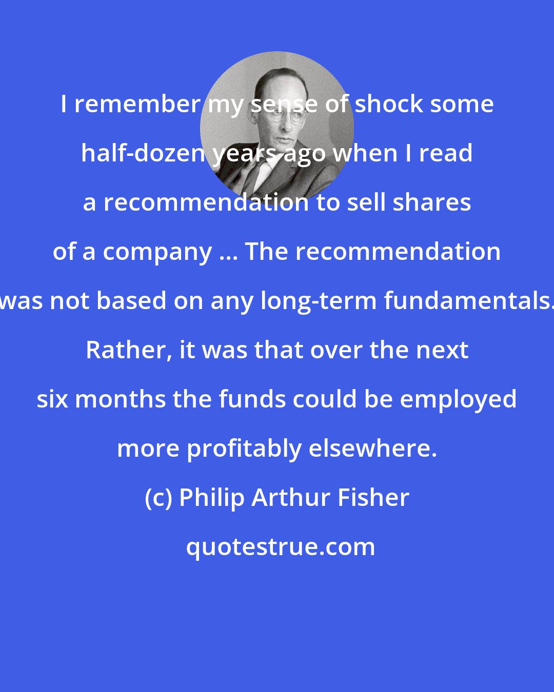 Philip Arthur Fisher: I remember my sense of shock some half-dozen years ago when I read a recommendation to sell shares of a company ... The recommendation was not based on any long-term fundamentals. Rather, it was that over the next six months the funds could be employed more profitably elsewhere.