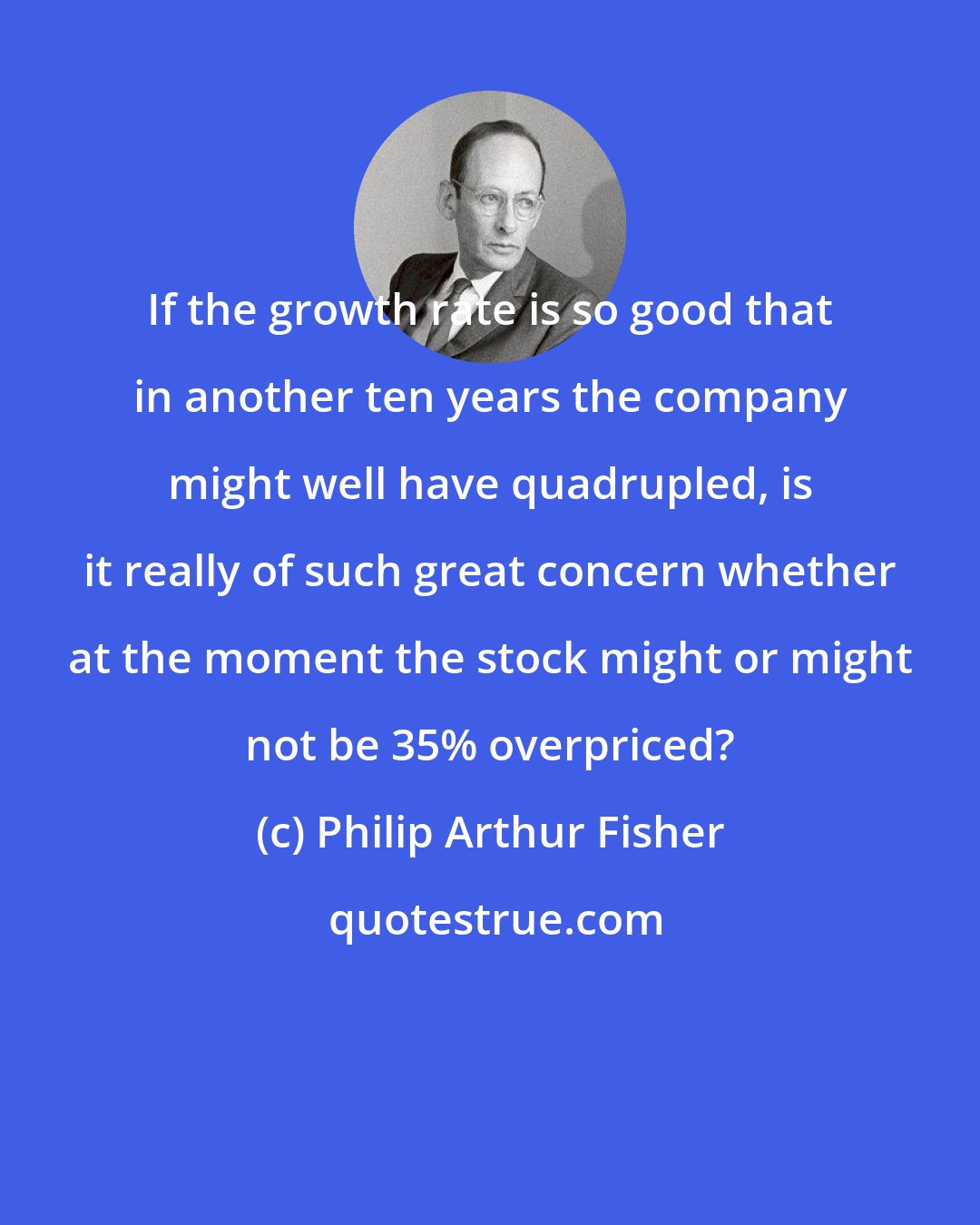 Philip Arthur Fisher: If the growth rate is so good that in another ten years the company might well have quadrupled, is it really of such great concern whether at the moment the stock might or might not be 35% overpriced?