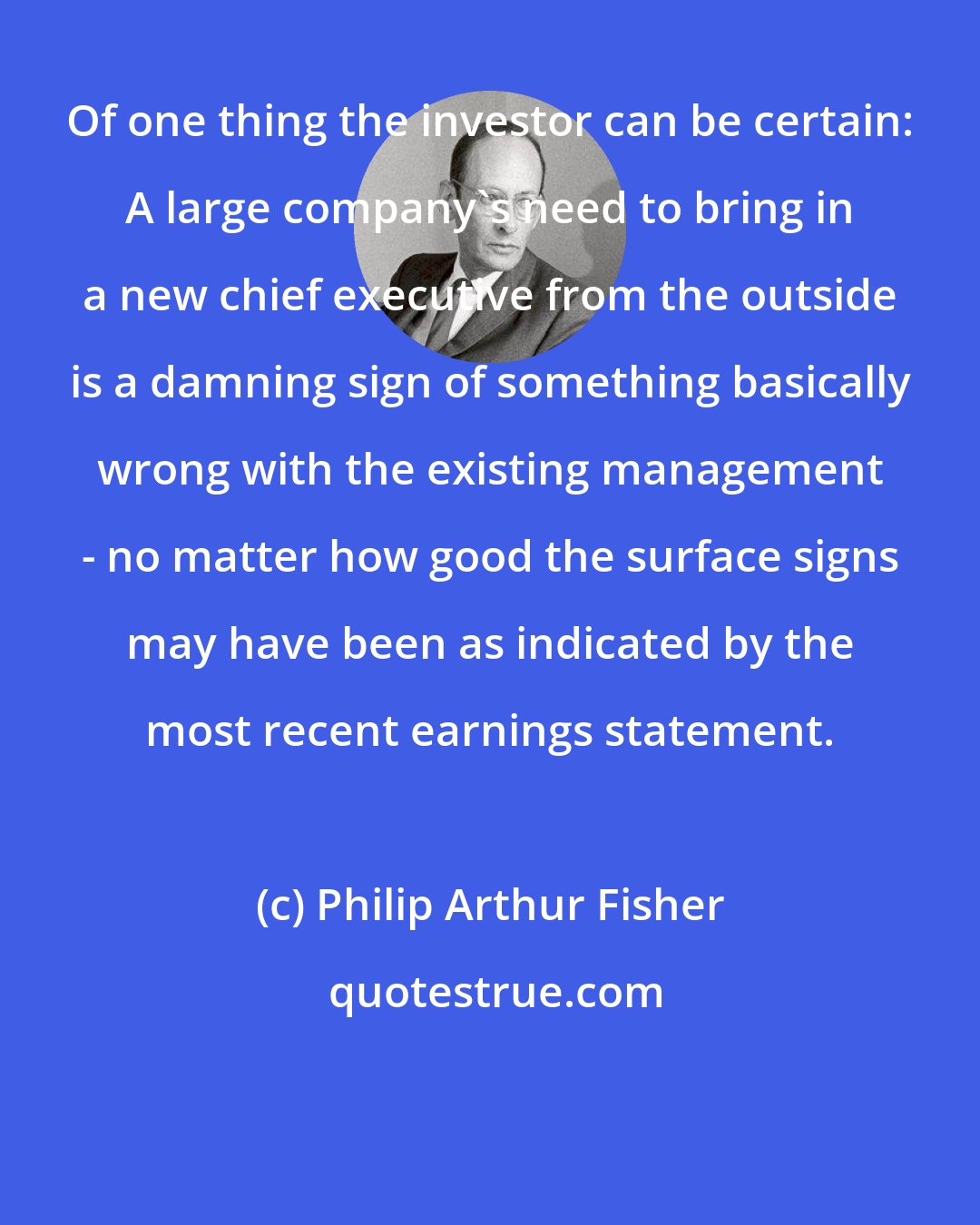 Philip Arthur Fisher: Of one thing the investor can be certain: A large company's need to bring in a new chief executive from the outside is a damning sign of something basically wrong with the existing management - no matter how good the surface signs may have been as indicated by the most recent earnings statement.