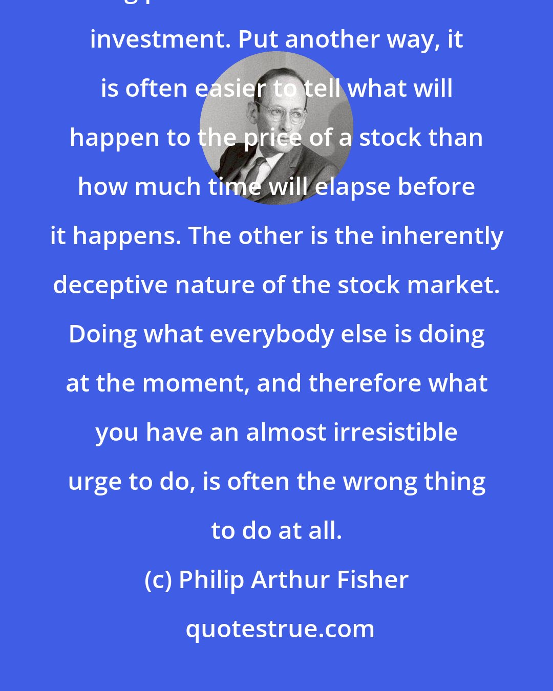 Philip Arthur Fisher: One, which I mention several times elsewhere, is the need for patience if big profits are to be made from investment. Put another way, it is often easier to tell what will happen to the price of a stock than how much time will elapse before it happens. The other is the inherently deceptive nature of the stock market. Doing what everybody else is doing at the moment, and therefore what you have an almost irresistible urge to do, is often the wrong thing to do at all.