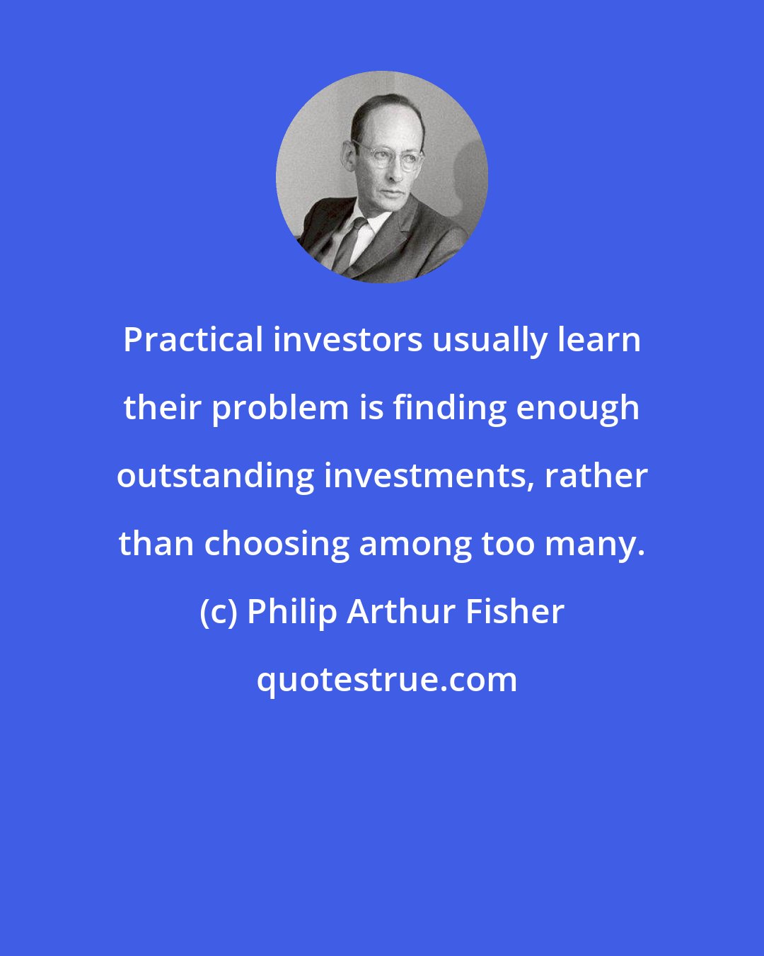 Philip Arthur Fisher: Practical investors usually learn their problem is finding enough outstanding investments, rather than choosing among too many.