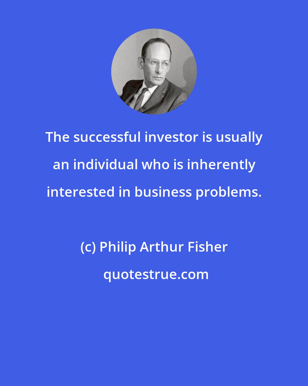 Philip Arthur Fisher: The successful investor is usually an individual who is inherently interested in business problems.