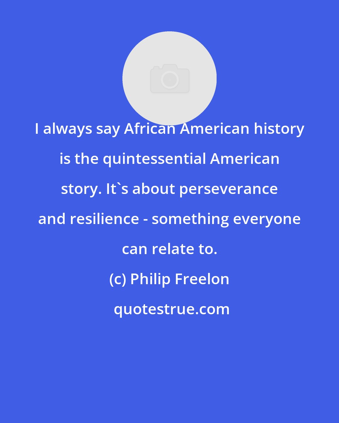 Philip Freelon: I always say African American history is the quintessential American story. It's about perseverance and resilience - something everyone can relate to.