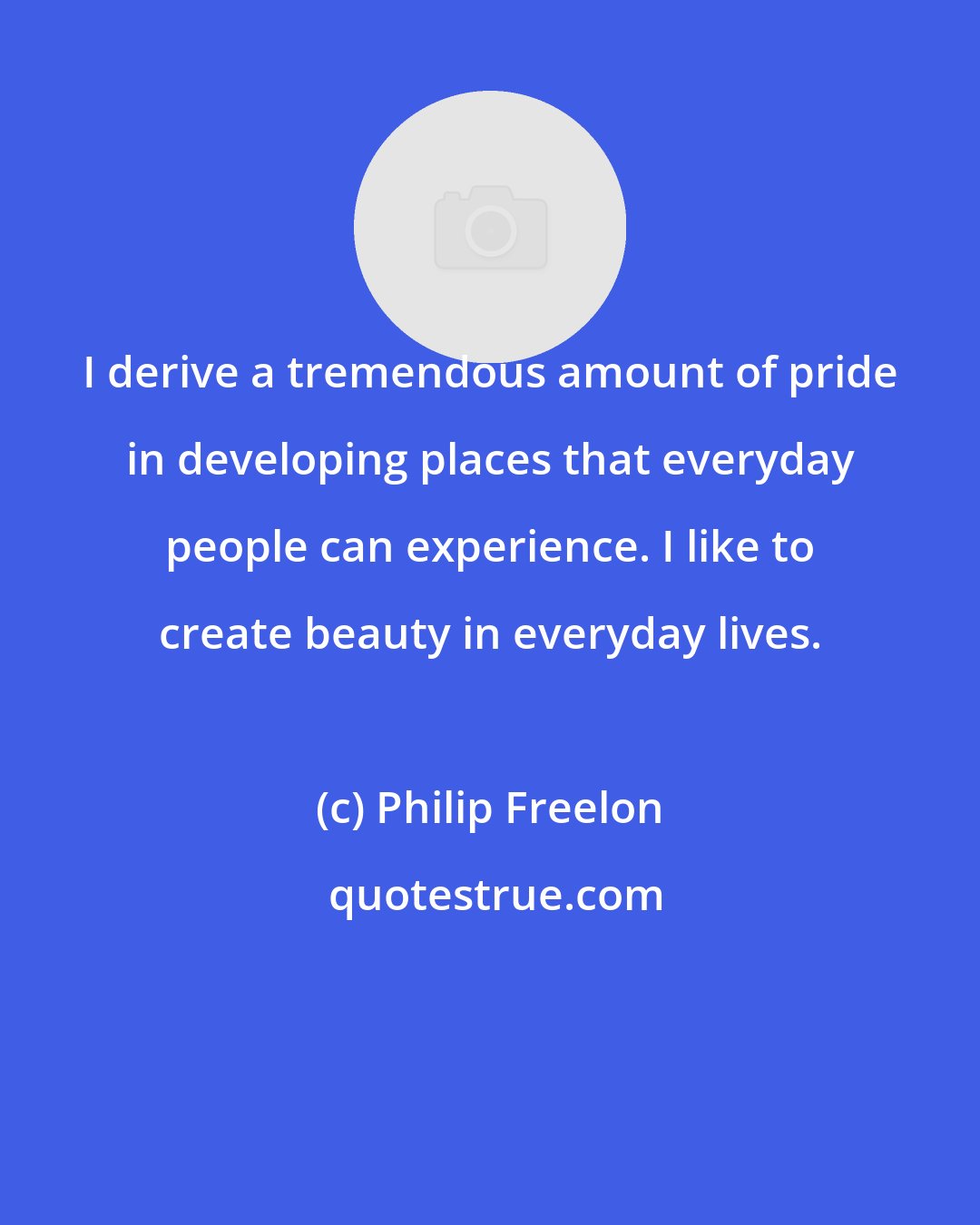 Philip Freelon: I derive a tremendous amount of pride in developing places that everyday people can experience. I like to create beauty in everyday lives.