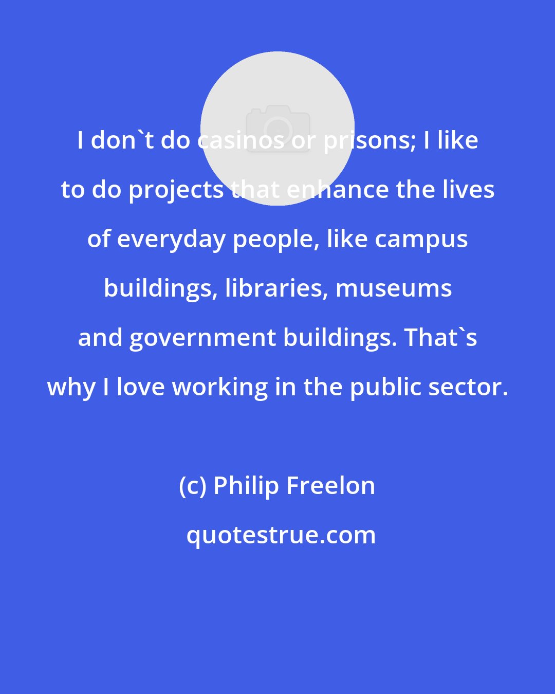 Philip Freelon: I don't do casinos or prisons; I like to do projects that enhance the lives of everyday people, like campus buildings, libraries, museums and government buildings. That's why I love working in the public sector.