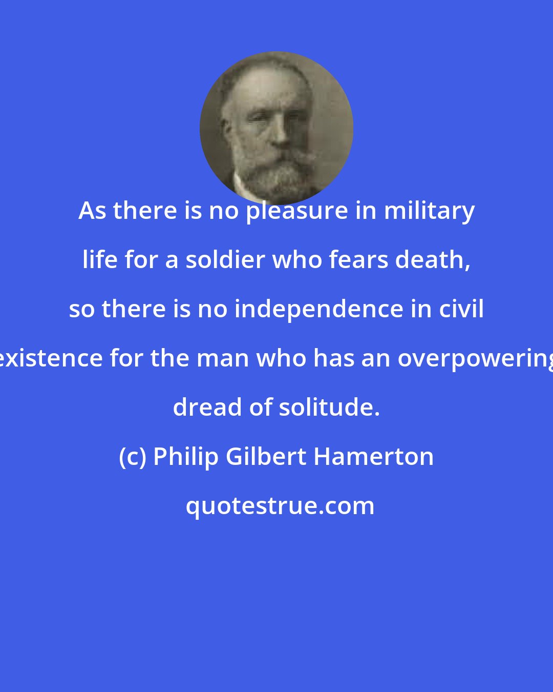 Philip Gilbert Hamerton: As there is no pleasure in military life for a soldier who fears death, so there is no independence in civil existence for the man who has an overpowering dread of solitude.