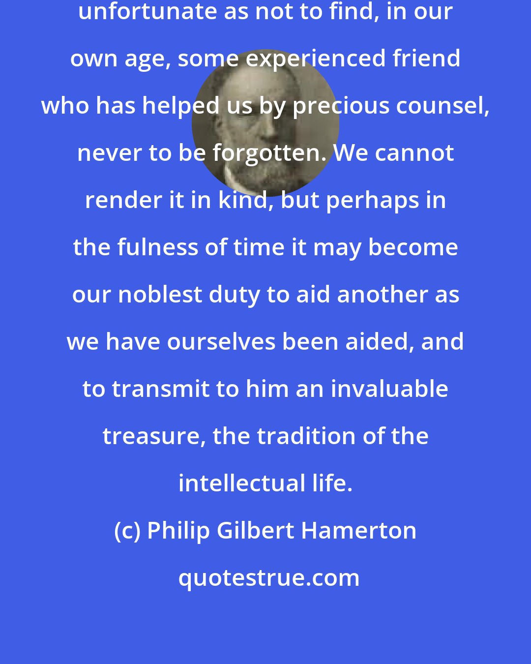 Philip Gilbert Hamerton: Few of us have been so exceptionally unfortunate as not to find, in our own age, some experienced friend who has helped us by precious counsel, never to be forgotten. We cannot render it in kind, but perhaps in the fulness of time it may become our noblest duty to aid another as we have ourselves been aided, and to transmit to him an invaluable treasure, the tradition of the intellectual life.