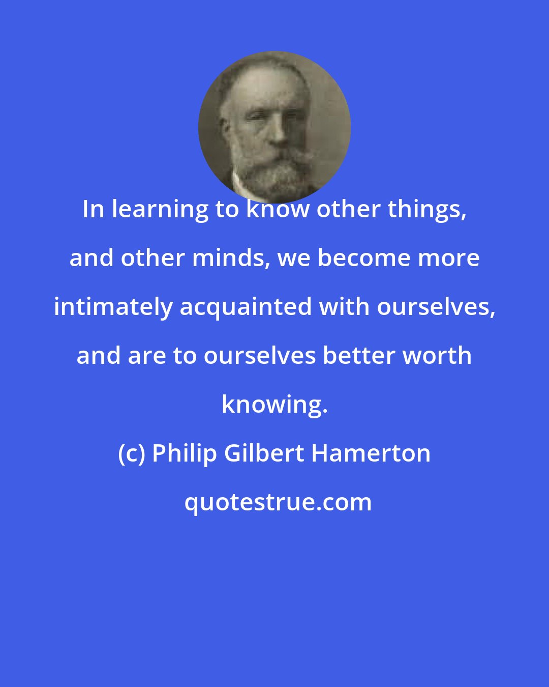 Philip Gilbert Hamerton: In learning to know other things, and other minds, we become more intimately acquainted with ourselves, and are to ourselves better worth knowing.