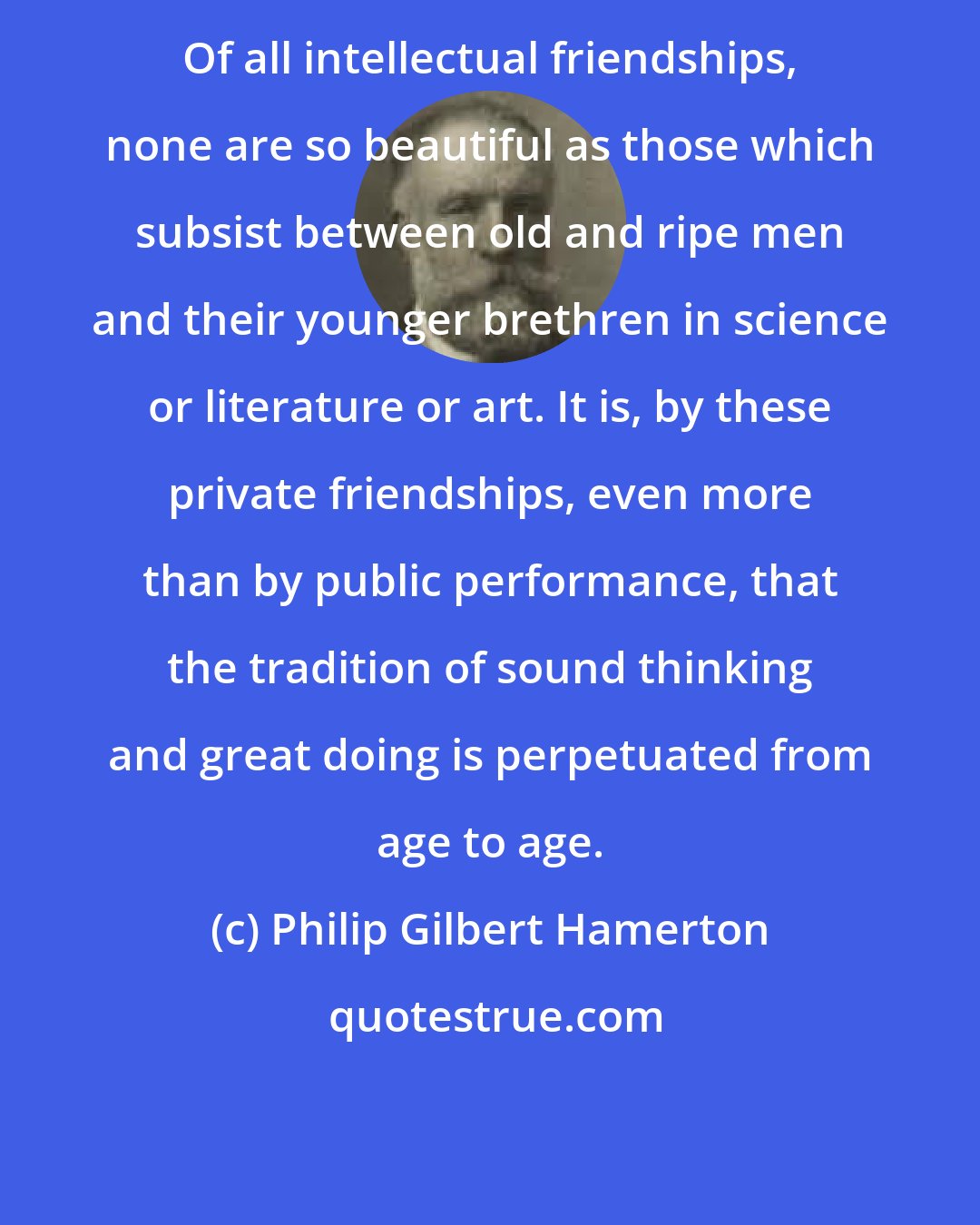 Philip Gilbert Hamerton: Of all intellectual friendships, none are so beautiful as those which subsist between old and ripe men and their younger brethren in science or literature or art. It is, by these private friendships, even more than by public performance, that the tradition of sound thinking and great doing is perpetuated from age to age.