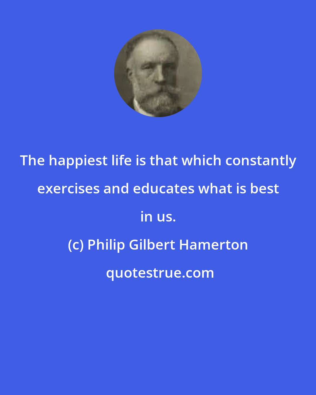 Philip Gilbert Hamerton: The happiest life is that which constantly exercises and educates what is best in us.