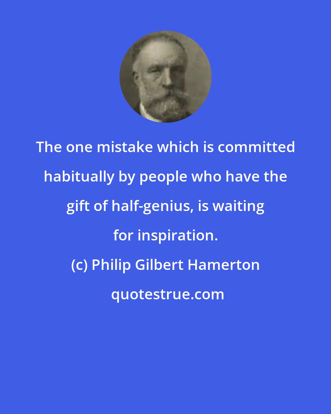 Philip Gilbert Hamerton: The one mistake which is committed habitually by people who have the gift of half-genius, is waiting for inspiration.