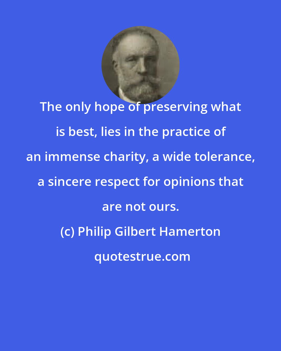 Philip Gilbert Hamerton: The only hope of preserving what is best, lies in the practice of an immense charity, a wide tolerance, a sincere respect for opinions that are not ours.