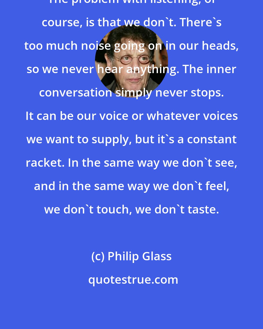 Philip Glass: The problem with listening, of course, is that we don't. There's too much noise going on in our heads, so we never hear anything. The inner conversation simply never stops. It can be our voice or whatever voices we want to supply, but it's a constant racket. In the same way we don't see, and in the same way we don't feel, we don't touch, we don't taste.