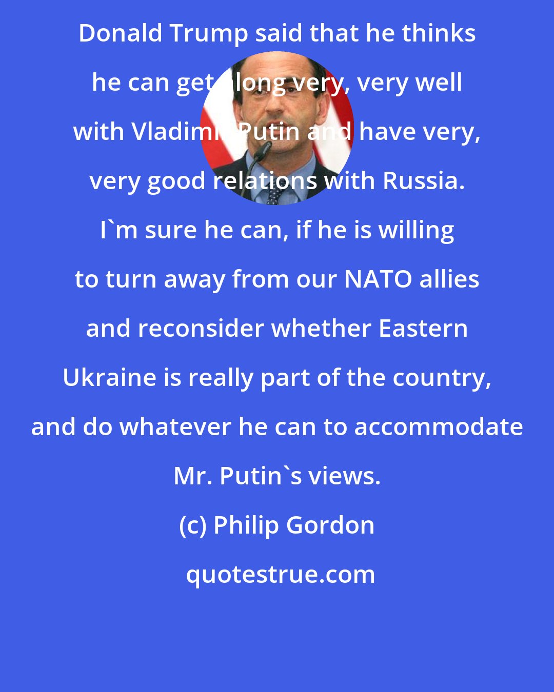 Philip Gordon: Donald Trump said that he thinks he can get along very, very well with Vladimir Putin and have very, very good relations with Russia. I'm sure he can, if he is willing to turn away from our NATO allies and reconsider whether Eastern Ukraine is really part of the country, and do whatever he can to accommodate Mr. Putin's views.