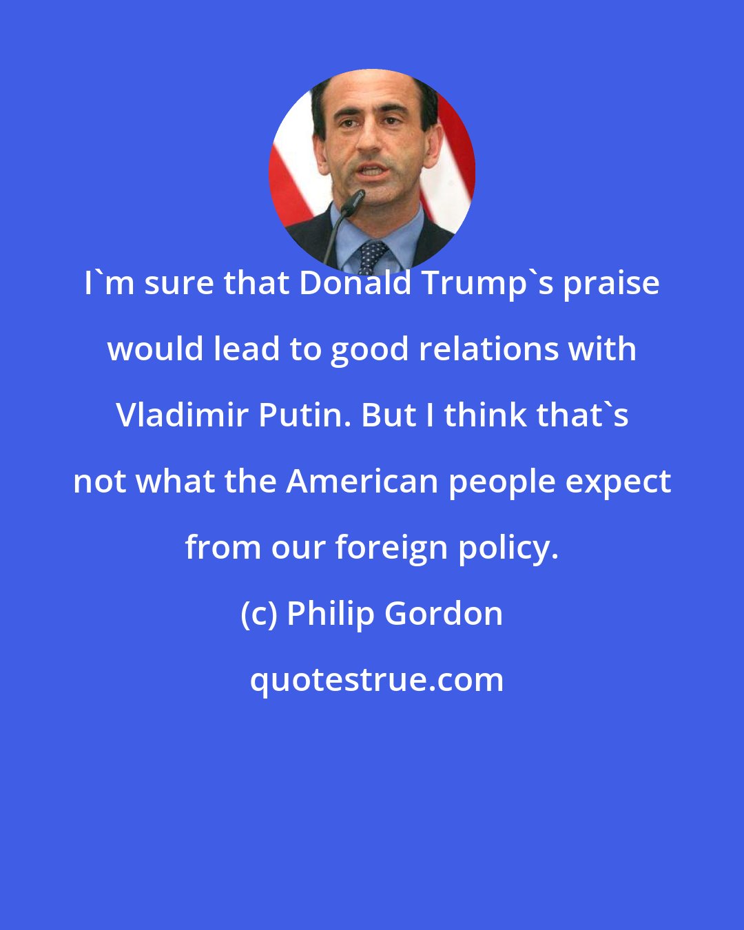 Philip Gordon: I'm sure that Donald Trump's praise would lead to good relations with Vladimir Putin. But I think that's not what the American people expect from our foreign policy.