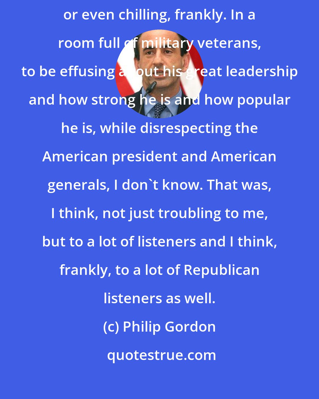 Philip Gordon: I personally found Donald Trump's praise for Vladimir Putin troubling or even chilling, frankly. In a room full of military veterans, to be effusing about his great leadership and how strong he is and how popular he is, while disrespecting the American president and American generals, I don't know. That was, I think, not just troubling to me, but to a lot of listeners and I think, frankly, to a lot of Republican listeners as well.