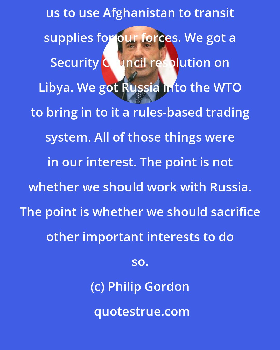 Philip Gordon: We got the Iran sanctions done. We got an agreement by Russia to allow us to use Afghanistan to transit supplies for our forces. We got a Security Council resolution on Libya. We got Russia into the WTO to bring in to it a rules-based trading system. All of those things were in our interest. The point is not whether we should work with Russia. The point is whether we should sacrifice other important interests to do so.