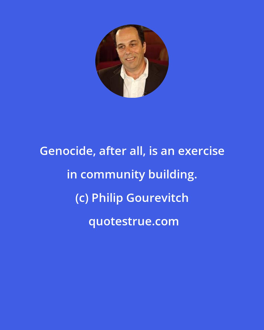 Philip Gourevitch: Genocide, after all, is an exercise in community building.