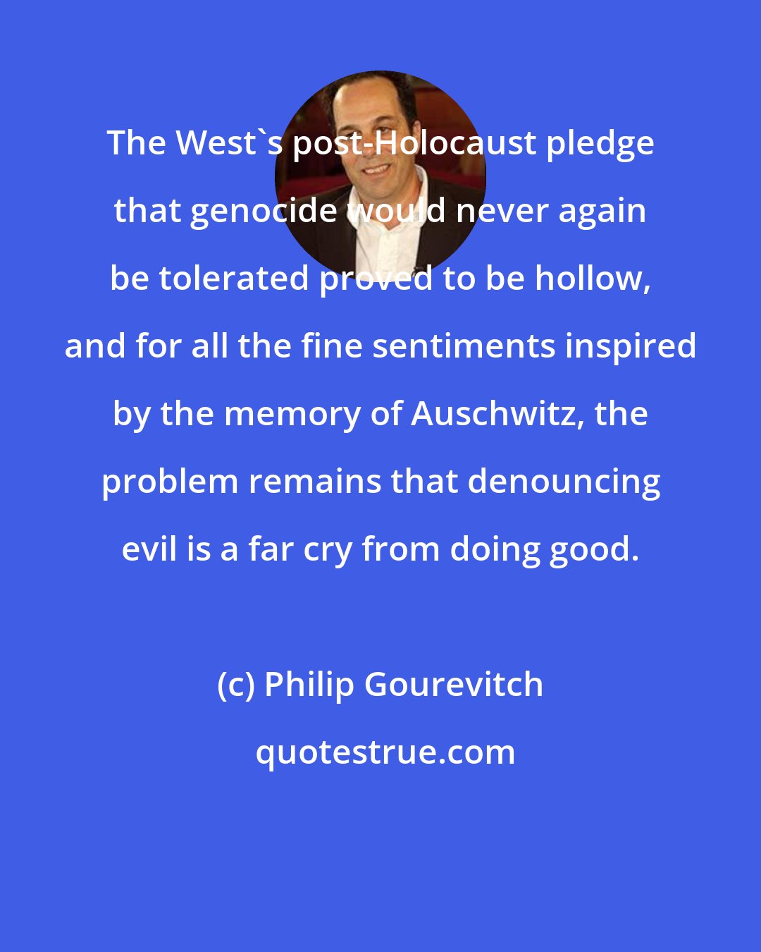 Philip Gourevitch: The West's post-Holocaust pledge that genocide would never again be tolerated proved to be hollow, and for all the fine sentiments inspired by the memory of Auschwitz, the problem remains that denouncing evil is a far cry from doing good.