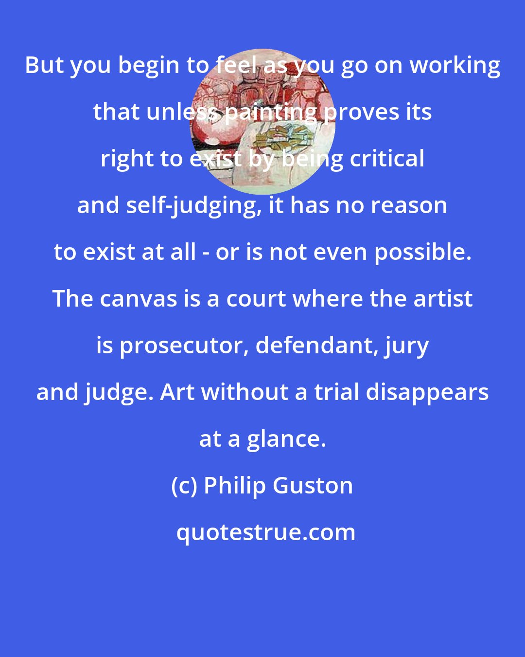 Philip Guston: But you begin to feel as you go on working that unless painting proves its right to exist by being critical and self-judging, it has no reason to exist at all - or is not even possible. The canvas is a court where the artist is prosecutor, defendant, jury and judge. Art without a trial disappears at a glance.