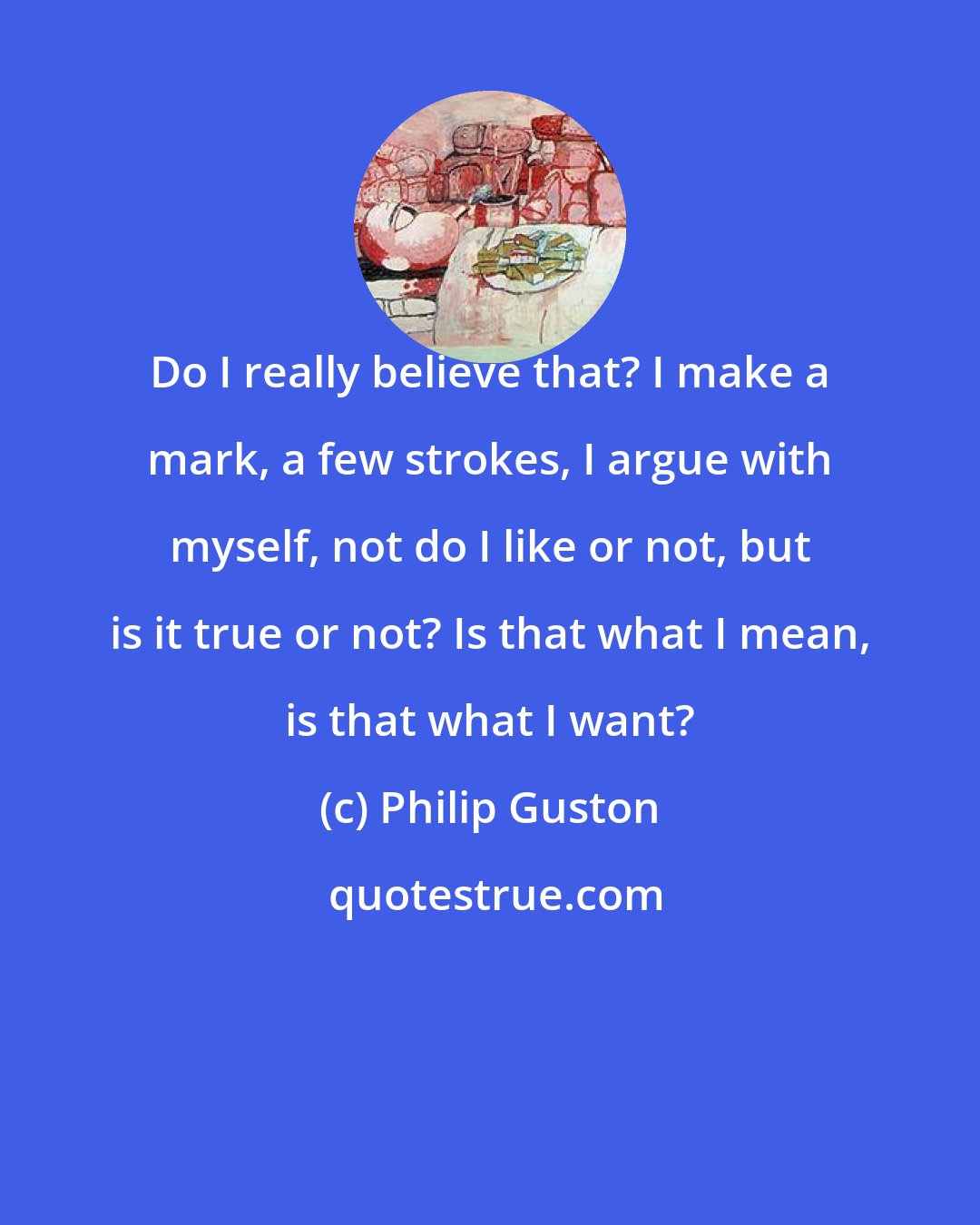 Philip Guston: Do I really believe that? I make a mark, a few strokes, I argue with myself, not do I like or not, but is it true or not? Is that what I mean, is that what I want?