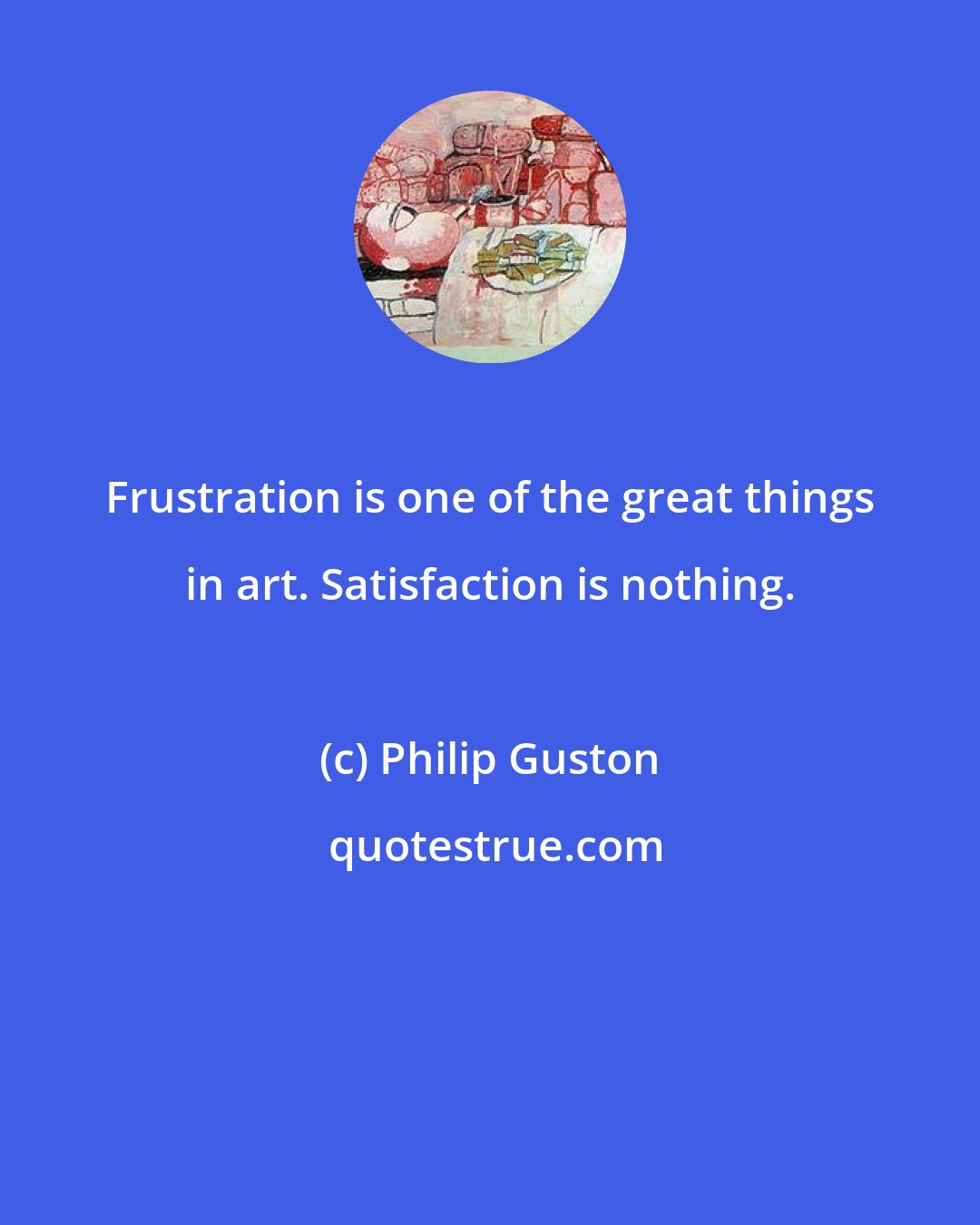 Philip Guston: Frustration is one of the great things in art. Satisfaction is nothing.