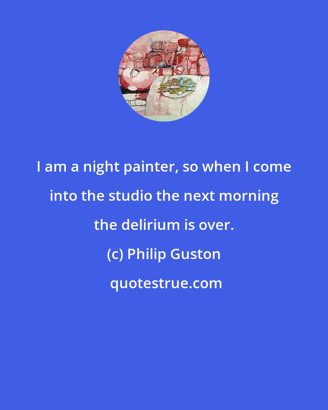 Philip Guston: I am a night painter, so when I come into the studio the next morning the delirium is over.