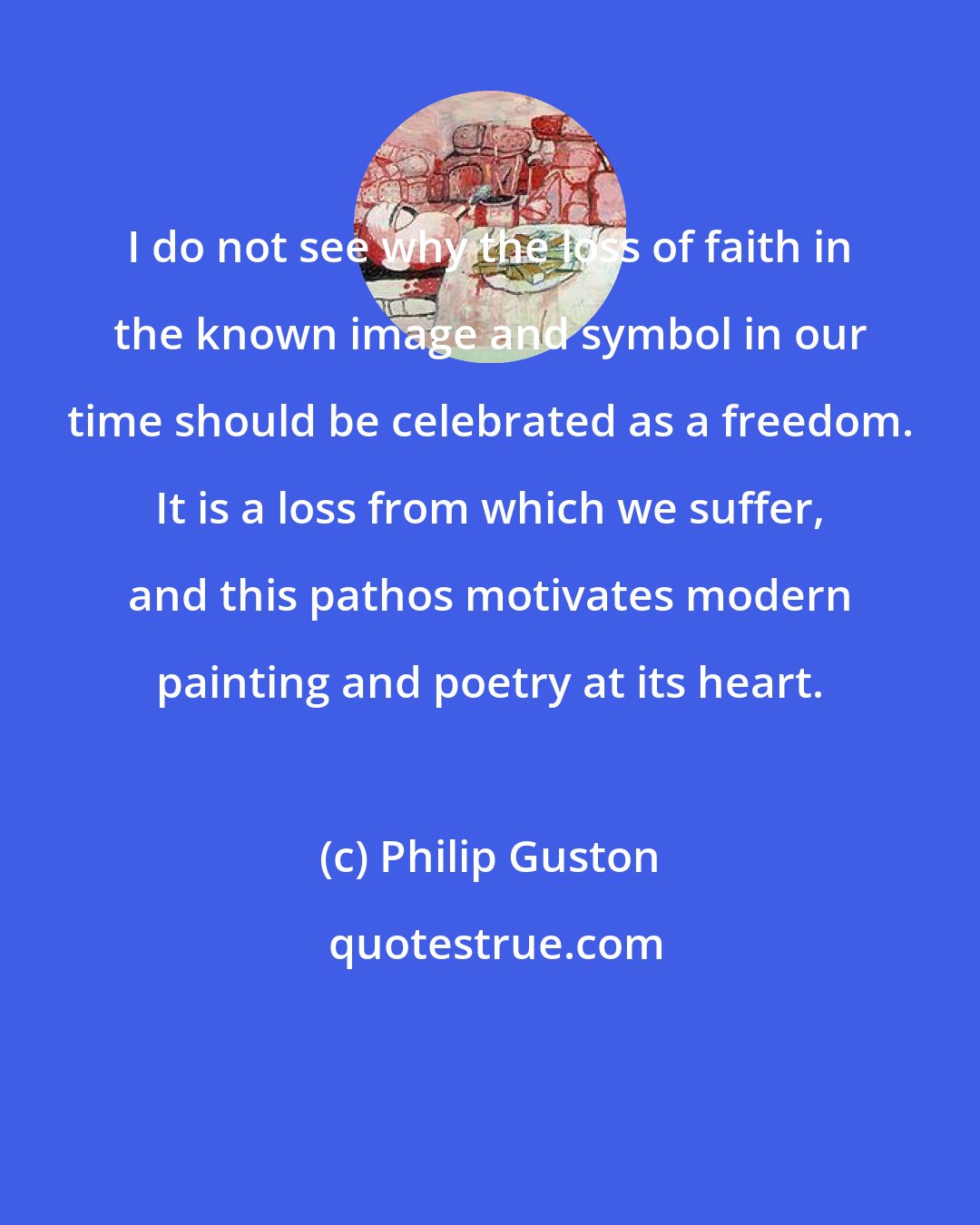 Philip Guston: I do not see why the loss of faith in the known image and symbol in our time should be celebrated as a freedom. It is a loss from which we suffer, and this pathos motivates modern painting and poetry at its heart.