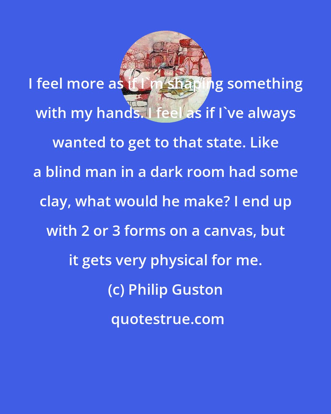 Philip Guston: I feel more as if I'm shaping something with my hands. I feel as if I've always wanted to get to that state. Like a blind man in a dark room had some clay, what would he make? I end up with 2 or 3 forms on a canvas, but it gets very physical for me.