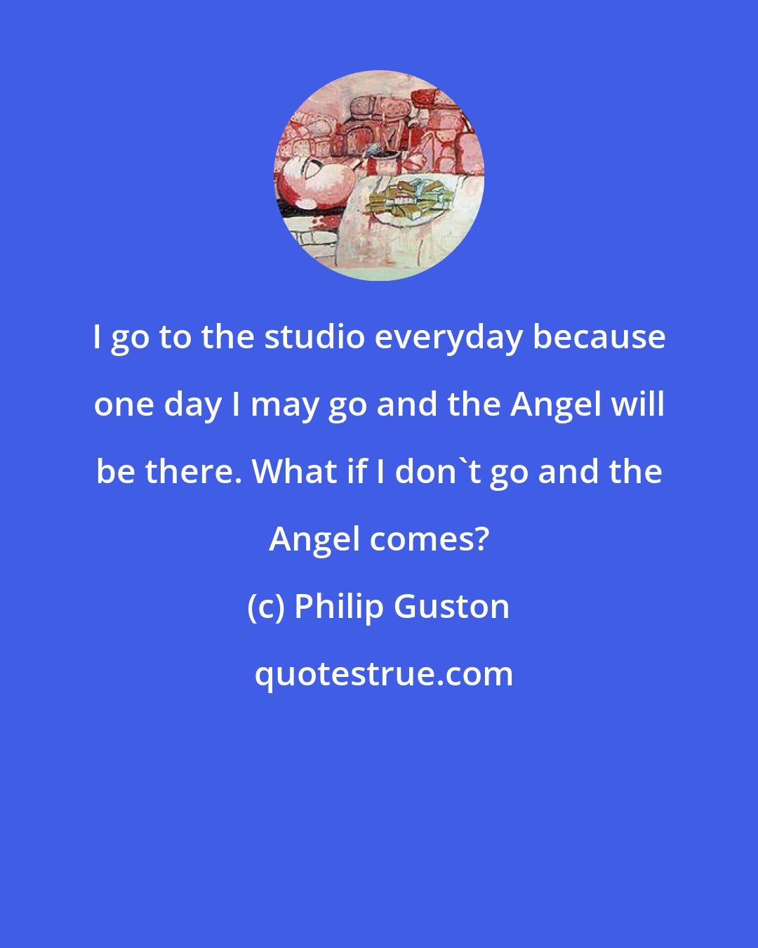 Philip Guston: I go to the studio everyday because one day I may go and the Angel will be there. What if I don't go and the Angel comes?