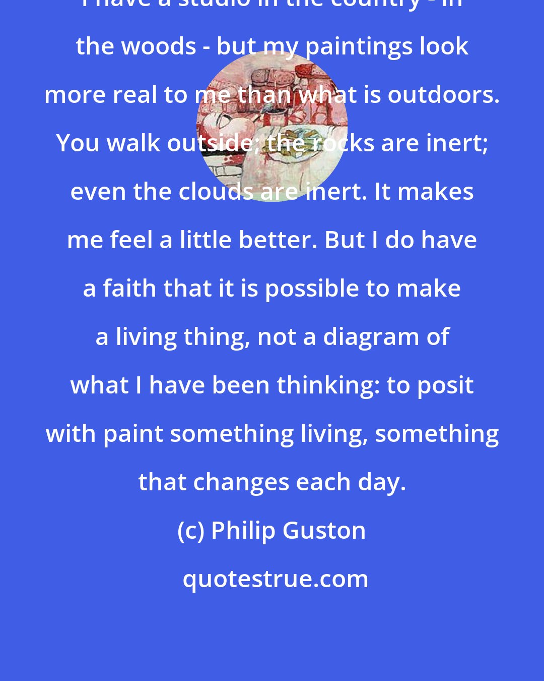 Philip Guston: I have a studio in the country - in the woods - but my paintings look more real to me than what is outdoors. You walk outside; the rocks are inert; even the clouds are inert. It makes me feel a little better. But I do have a faith that it is possible to make a living thing, not a diagram of what I have been thinking: to posit with paint something living, something that changes each day.