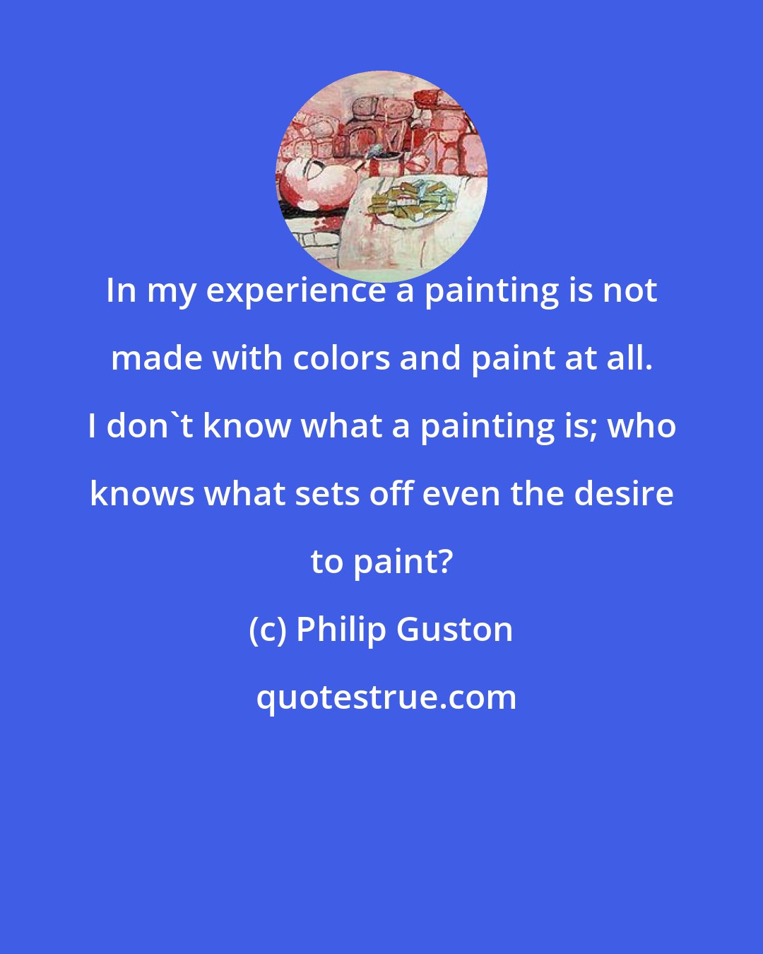 Philip Guston: In my experience a painting is not made with colors and paint at all. I don't know what a painting is; who knows what sets off even the desire to paint?