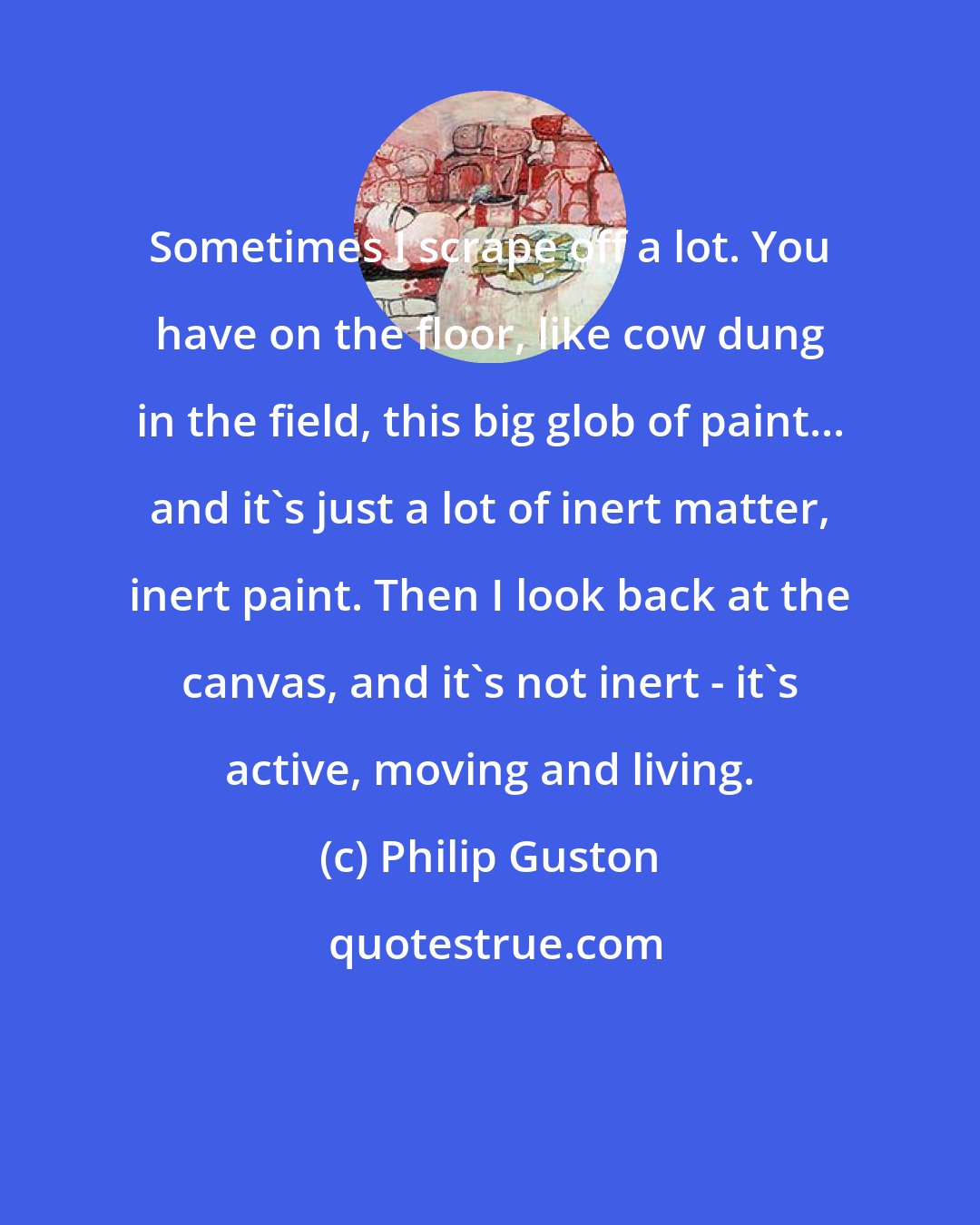 Philip Guston: Sometimes I scrape off a lot. You have on the floor, like cow dung in the field, this big glob of paint... and it's just a lot of inert matter, inert paint. Then I look back at the canvas, and it's not inert - it's active, moving and living.