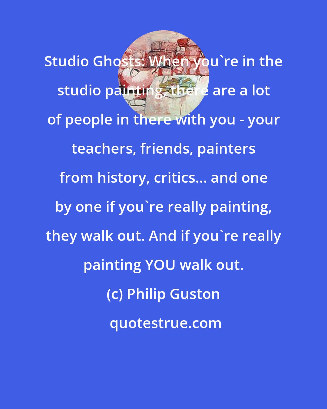 Philip Guston: Studio Ghosts: When you're in the studio painting, there are a lot of people in there with you - your teachers, friends, painters from history, critics... and one by one if you're really painting, they walk out. And if you're really painting YOU walk out.