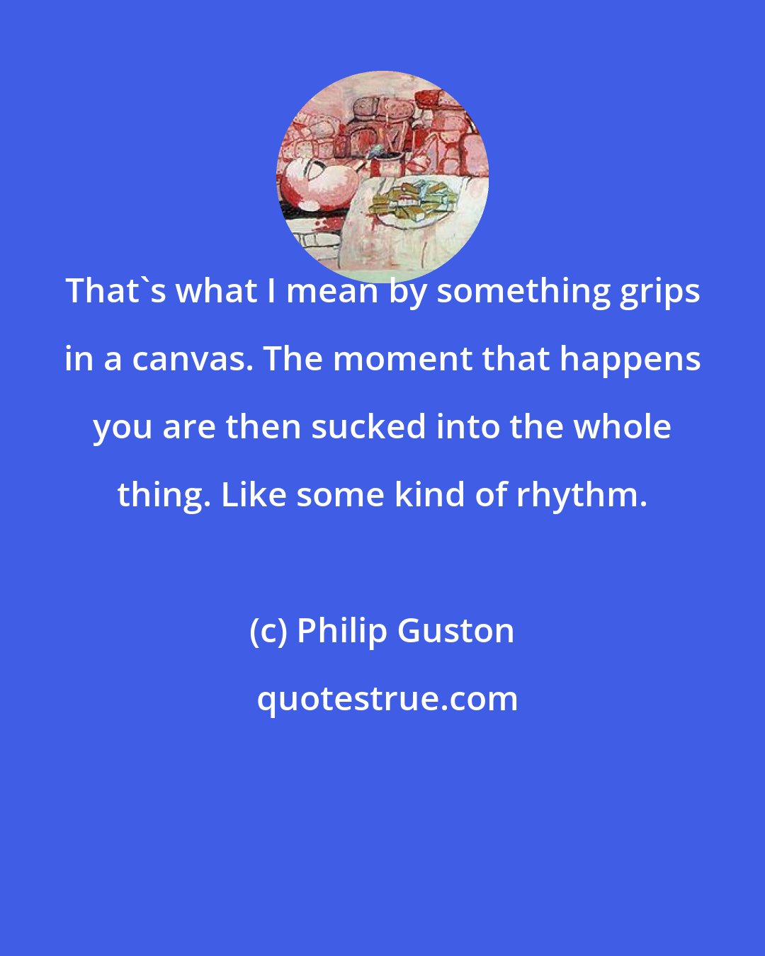 Philip Guston: That's what I mean by something grips in a canvas. The moment that happens you are then sucked into the whole thing. Like some kind of rhythm.