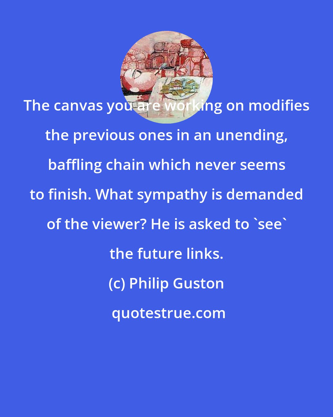 Philip Guston: The canvas you are working on modifies the previous ones in an unending, baffling chain which never seems to finish. What sympathy is demanded of the viewer? He is asked to 'see' the future links.