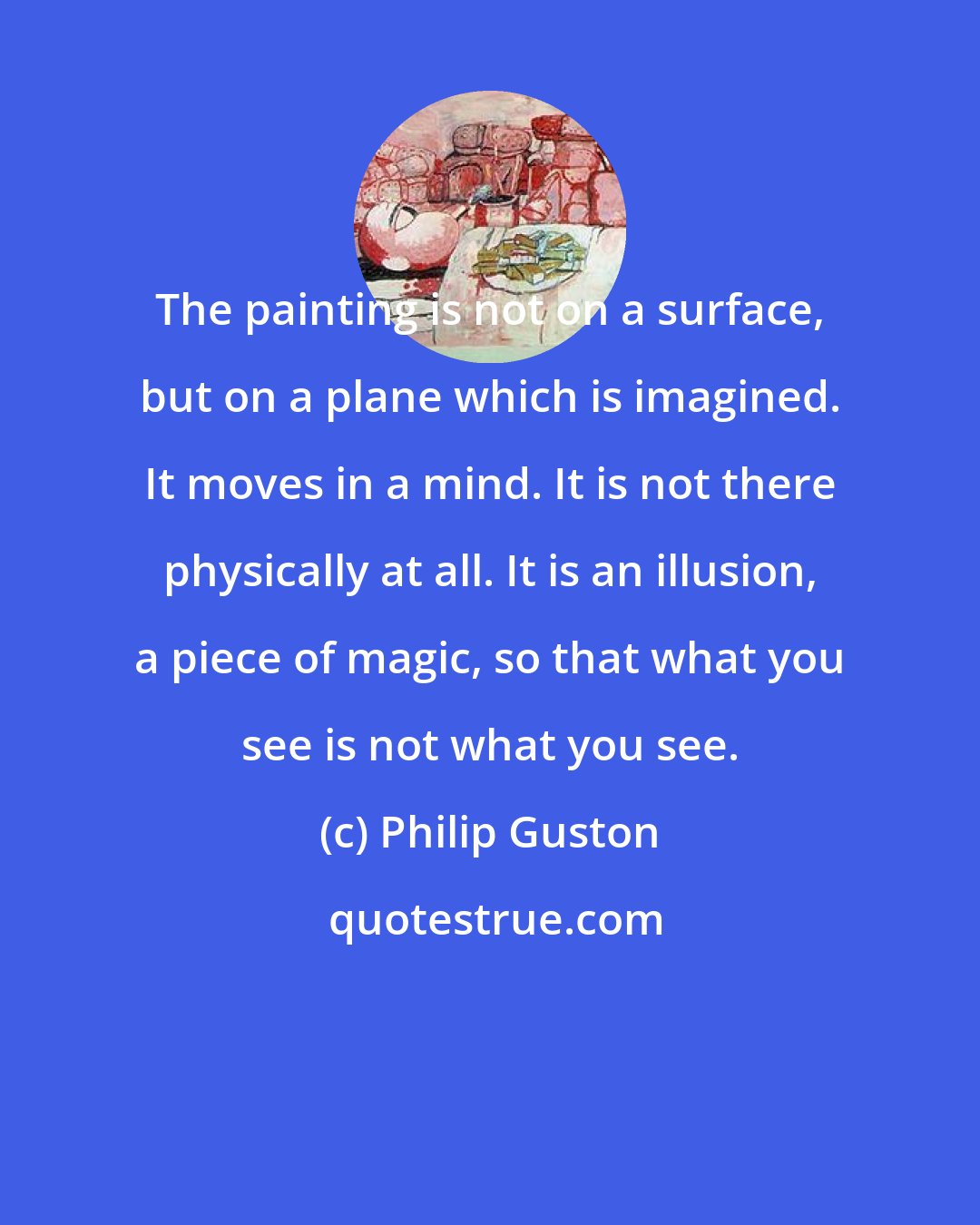 Philip Guston: The painting is not on a surface, but on a plane which is imagined. It moves in a mind. It is not there physically at all. It is an illusion, a piece of magic, so that what you see is not what you see.