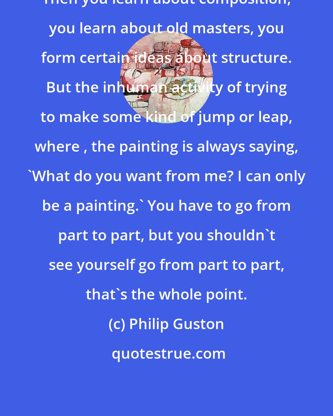 Philip Guston: Then you learn about composition, you learn about old masters, you form certain ideas about structure. But the inhuman activity of trying to make some kind of jump or leap, where , the painting is always saying, 'What do you want from me? I can only be a painting.' You have to go from part to part, but you shouldn't see yourself go from part to part, that's the whole point.