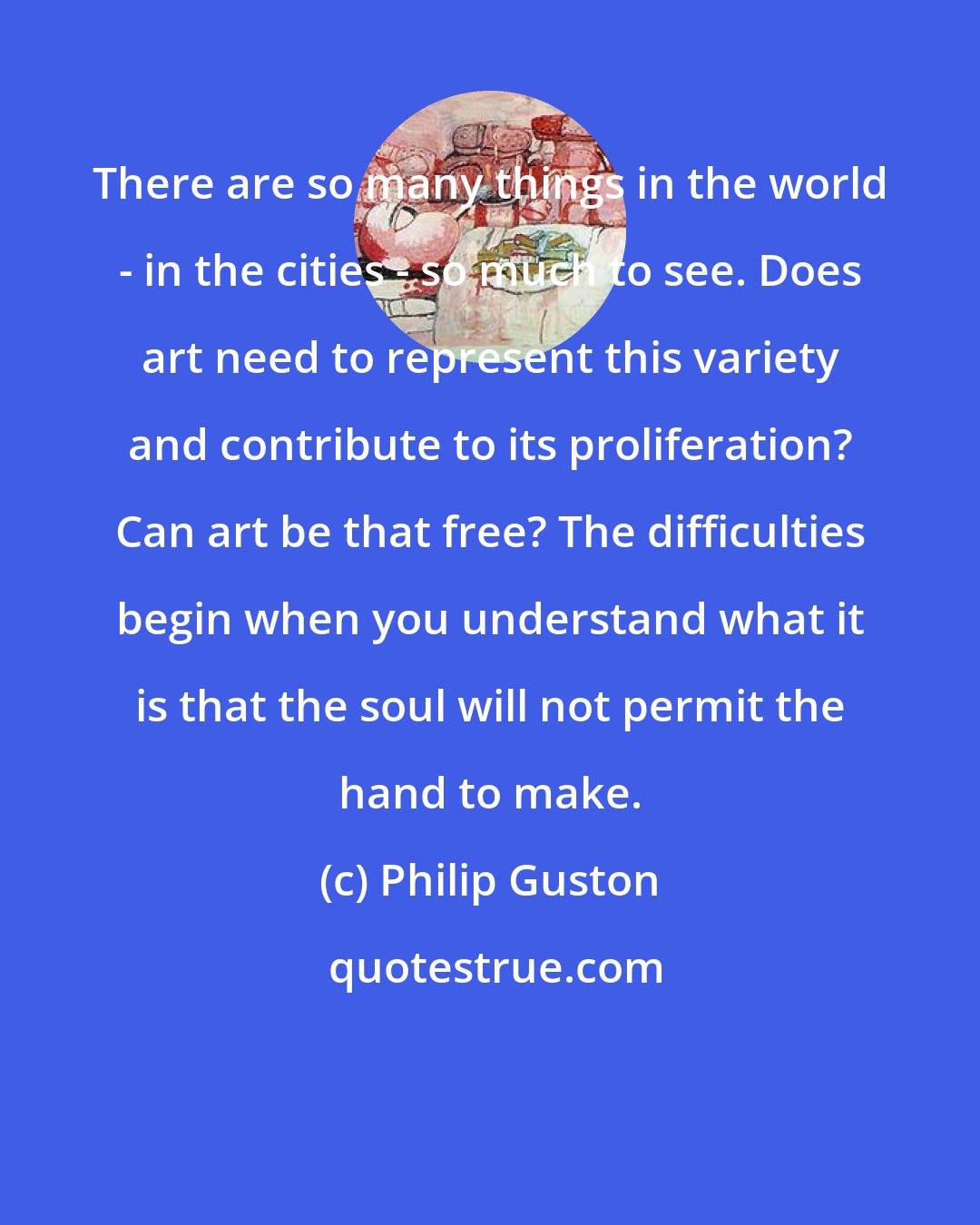 Philip Guston: There are so many things in the world - in the cities - so much to see. Does art need to represent this variety and contribute to its proliferation? Can art be that free? The difficulties begin when you understand what it is that the soul will not permit the hand to make.