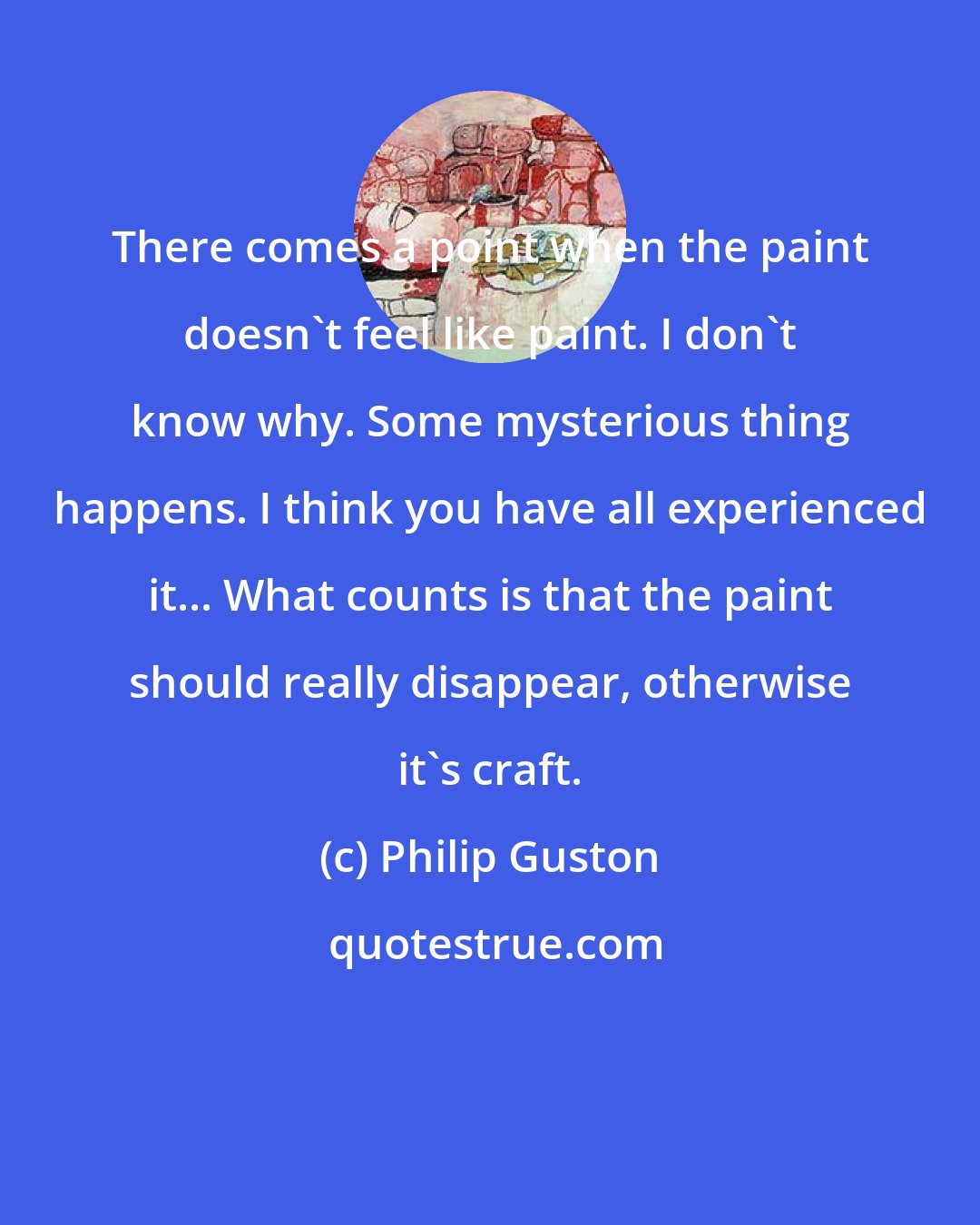 Philip Guston: There comes a point when the paint doesn't feel like paint. I don't know why. Some mysterious thing happens. I think you have all experienced it... What counts is that the paint should really disappear, otherwise it's craft.