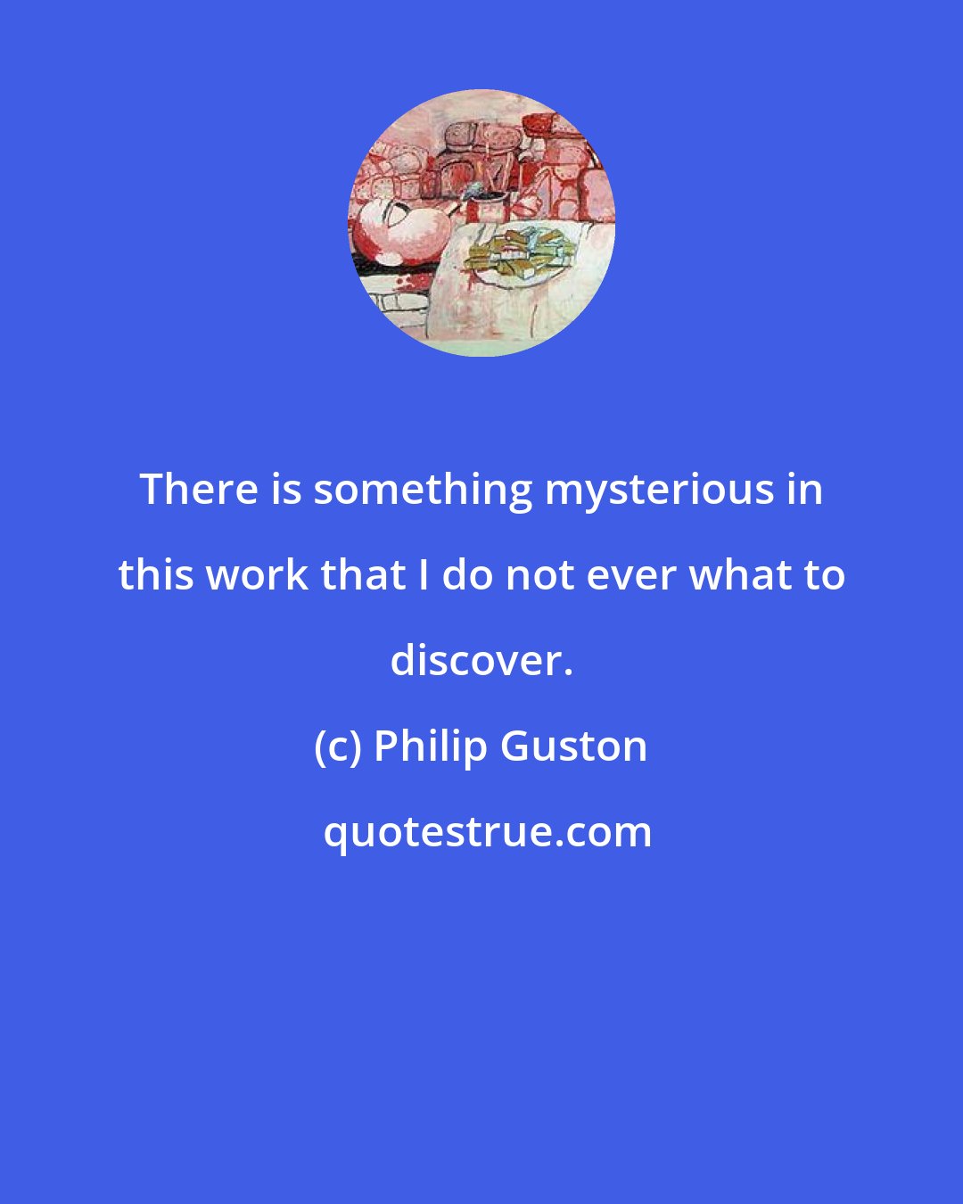 Philip Guston: There is something mysterious in this work that I do not ever what to discover.