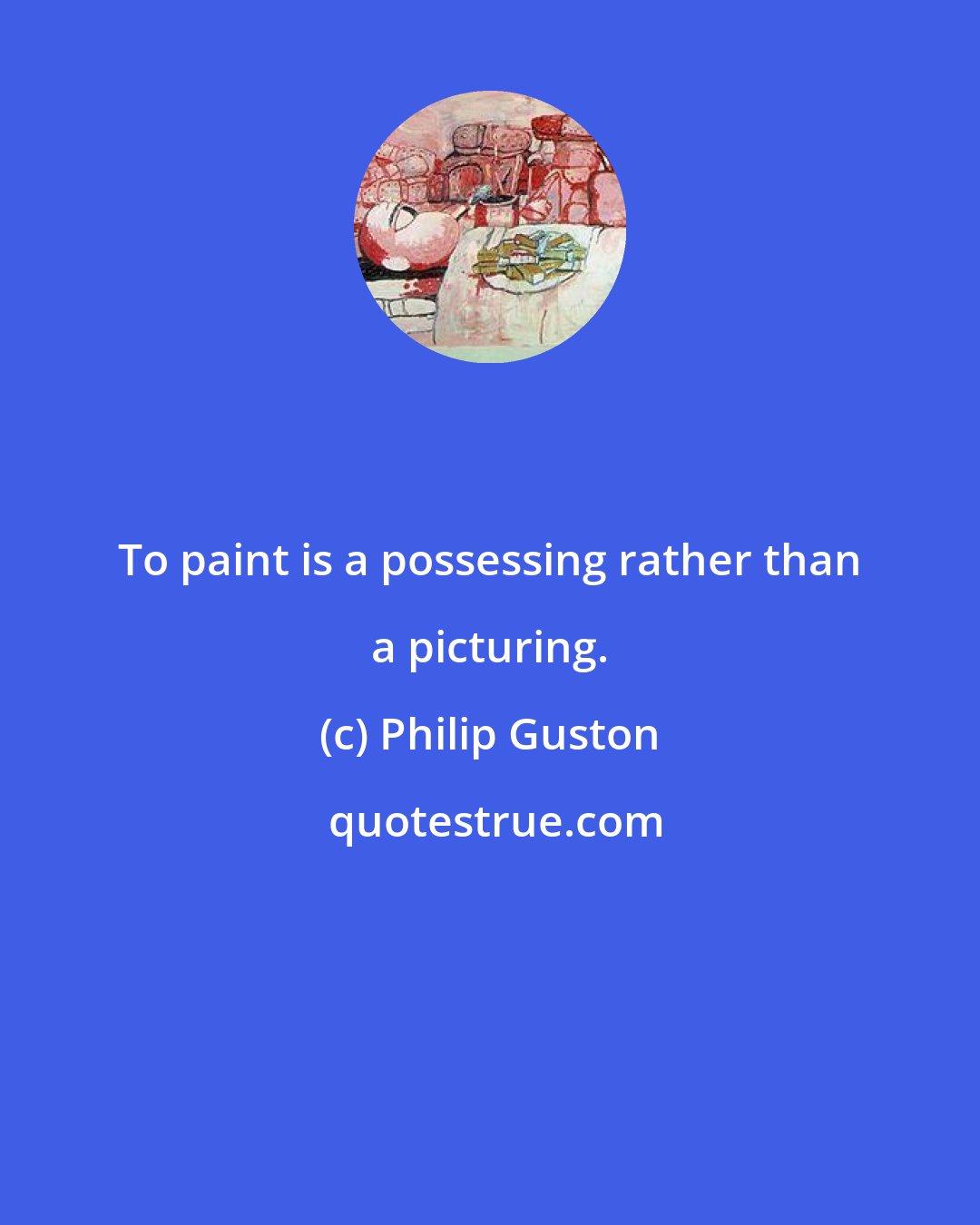 Philip Guston: To paint is a possessing rather than a picturing.