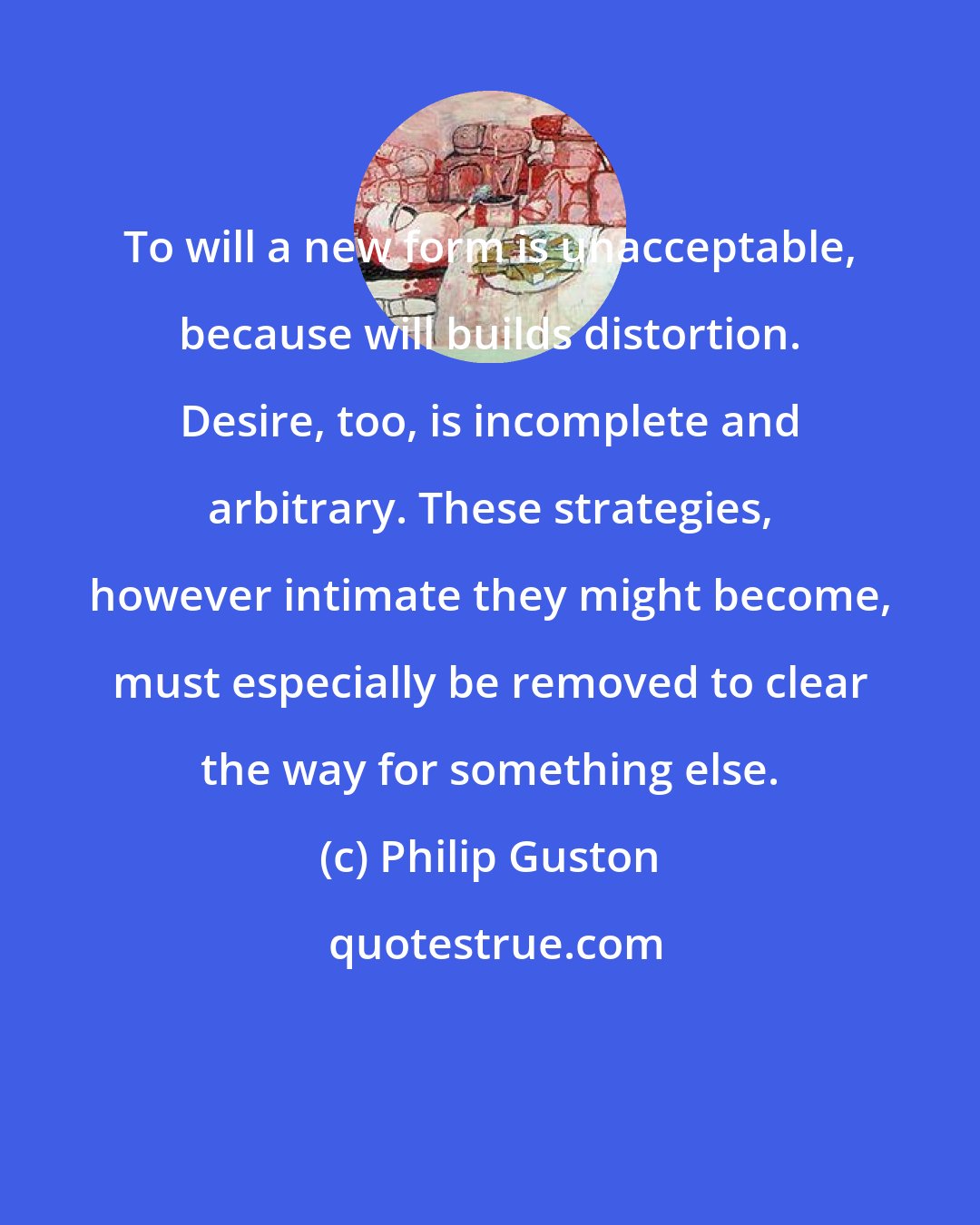 Philip Guston: To will a new form is unacceptable, because will builds distortion. Desire, too, is incomplete and arbitrary. These strategies, however intimate they might become, must especially be removed to clear the way for something else.